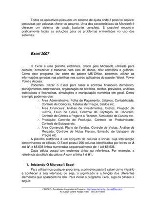 Todos os aplicativos possuem um sistema de ajuda onde é possível realizar 
pesquisas por palavras­chave ou assunto. Uma das características da Microsoft é 
oferecer   um   sistema   de   ajuda   bastante   completo.   É   possível   encontrar 
praticamente   todas   as   soluções   para   os   problemas   enfrentados   no   uso   dos 
sistemas.’
Excel 2007
O Excel é uma planilha eletrônica, criada pela Microsoft, utilizada para 
calcular, armazenar e trabalhar com lista de dados, criar relatórios e gráficos. 
Como   este   programa   faz   parte   do   pacote   MS­Office,   podemos   utilizar   as 
informações geradas nas planilhas nos outros aplicativos do pacote: Word, Power 
Point e Access. 
Podemos   utilizar   o   Excel   para   fazer   o   controle   financeiro   doméstico, 
planejamentos empresariais, organização de horários, tarefas, previsões, análises 
estatísticas e financeiras, simulações e manipulação numérica em geral. Como 
exemplo podemos citar:
∴ Área Administrativa: Folha de Pagamento, Salários, Contabilidade, 
Controle de Compras, Tabelas de Preços, Saldos etc.
∴ Área Financeira: Análise de Investimentos, Custos, Projeção de 
Lucros,   Fluxo   de   Caixa,   Controle   de   Captação   de   Recursos, 
Controle de Contas a Pagar e a Receber, Simulação de Custos etc.
∴ Produção:   Controle   de   Produção,   Controle   de   Produtividade, 
Controle de Estoque etc.
∴ Área Comercial: Plano de Vendas, Controle de Visitas, Análise de 
Mercado,   Controle   de   Notas   Fiscais,   Emissão   de   Listagem   de 
Preços etc.
A planilha eletrônica é um conjunto de colunas e linhas, cuja intersecção 
denominamos de células. O Excel possui 256 colunas identificadas por letras de A 
até IV, e 65.536 linhas numeradas sequencialmente de 1 até 65.536.
Cada   célula   possui   um   endereço   único   ou   referência.   Por   exemplo,   a 
referência da célula da coluna A com a linha 1 é A1.
1. Iniciando O Microsoft Excel
Para utilizarmos qualquer programa, o primeiro passo é saber como iniciá­lo 
e conhecer a sua interface, ou seja, o significado e a função dos diferentes 
elementos que aparecem na tela. Para iniciar o programa Excel, siga os passos a 
seguir:
FACCAT – Faculdades Integradas de Taquara – http://www.faccat.br – faccat@faccat.br
Av. Oscar Martins Rangel, 4500 – (51) 3541­6600
 