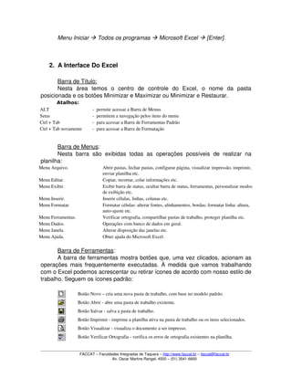 Menu Iniciar  Todos os programas  Microsoft Excel  [Enter].
2. A Interface Do Excel
Barra de Título:
Nesta   área   temos   o   centro   de   controle   do   Excel,   o   nome   da   pasta 
posicionada e os botões Minimizar e Maximizar ou Minimizar e Restaurar.
Atalhos:
ALT ­ permite acessar a Barra de Menus
Setas ­ permitem a navegação pelos itens do menu
Ctrl + Tab ­ para acessar a Barra de Ferramentas Padrão
Ctrl + Tab novamente ­ para acessar a Barra de Formatação
Barra de Menus:
Nesta  barra   são   exibidas todas as operações possíveis  de  realizar na 
planilha:
Menu Arquivo. Abrir pastas, fechar pastas, configurar página, visualizar impressão, imprimir, 
enviar planilha etc.
Menu Editar. Copiar, recortar, colar informações etc.
Menu Exibir. Exibir barra de status, ocultar barra de status, ferramentas, personalizar modos 
de exibição etc.
Menu Inserir. Inserir células, linhas, colunas etc.
Menu Formatar. Formatar células: alterar fontes, alinhamentos, bordas; formatar linha: altura, 
auto­ajuste etc.
Menu Ferramentas. Verificar ortografia, compartilhar pastas de trabalho, proteger planilha etc.
Menu Dados. Operações com banco de dados em geral.
Menu Janela. Alterar disposição das janelas etc.
Menu Ajuda. Obter ajuda do Microsoft Excel.
Barra de Ferramentas:
A barra de ferramentas mostra botões que, uma vez clicados, acionam as 
operações mais frequentemente executadas. À medida que vamos trabalhando 
com o Excel podemos acrescentar ou retirar ícones de acordo com nosso estilo de 
trabalho. Seguem os ícones padrão:
Botão Novo – cria uma nova pasta de trabalho, com base no modelo padrão. 
Botão Abrir ­ abre uma pasta de trabalho existente.
Botão Salvar ­ salva a pasta de trabalho.
Botão Imprimir ­ imprime a planilha ativa na pasta de trabalho ou os itens selecionados.
Botão Visualizar ­ visualiza o documento a ser impresso.
Botão Verificar Ortografia ­ verifica os erros de ortografia existentes na planilha.
FACCAT – Faculdades Integradas de Taquara – http://www.faccat.br – faccat@faccat.br
Av. Oscar Martins Rangel, 4500 – (51) 3541­6600
 