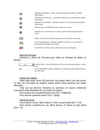 Separador de Milhares ­ Aplica o formato separador de milhar às células 
selecionadas.
Aumentar Casas Decimais ­ Aumenta o número de casas decimais das células 
selecionadas.
Diminuir Casas Decimais ­ Diminui o número de casas decimais das células 
selecionadas.
Diminui recuo ­ possibilita diminuir ou remover o recuo.
Aumenta recuo ­ permite recuar o texto a partir da borda esquerda de uma 
célula.
Bordas ­ Insere borda à célula selecionada ou ao intervalo selecionado.
Cor do Preenchimento ­ Adiciona, modifica ou remove a cor ou efeito de 
preenchimento do objeto selecionado.
Cor da Fonte ­ Formata o texto selecionado com a cor desejada.
Barra de Fórmulas:
Utilizamos   a   Barra   de   Fórmulas   para   editar   as   entradas   de   dados   na 
planilha.
Caixa de Nome ­ Área de Referência ou Caixa de nome que identifica a célula 
atual.
Local onde podemos digitar a fórmula a ser inserida na célula referenciada na 
caixa de nome
Pastas De Trabalho
Cada pasta pode conter 255 planilhas, que podem diferir uma das outras, 
ou seja, em uma pasta de trabalho, podem existir várias planilhas com dados 
diferentes.
Toda   vez  que  abrimos,  fechamos  ou   salvamos  um  arquivo,  estaremos 
executando estas operações em uma pasta de trabalho. 
Para avançar de uma planilha para outra [Ctrl + PageDow]; 
Para retornar a planilha anterior [Ctrl + PgUp]. 
Saindo Do Excel
Para finalizar o Excel: Menu Arquivo  Sair, ou pelo atalho [ALT + F4].
Para finalizar a planilha em uso:  Menu Arquivo    Fechar  ou pelo atalho 
[Ctrl + F4].
FACCAT – Faculdades Integradas de Taquara – http://www.faccat.br – faccat@faccat.br
Av. Oscar Martins Rangel, 4500 – (51) 3541­6600
 