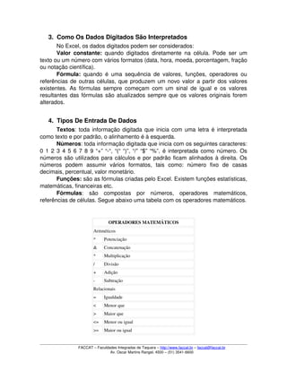 3. Como Os Dados Digitados São Interpretados
No Excel, os dados digitados podem ser considerados:
Valor constante:  quando digitados diretamente na célula. Pode ser um 
texto ou um número com vários formatos (data, hora, moeda, porcentagem, fração 
ou notação científica).
Fórmula:  quando é uma sequência de valores, funções, operadores ou 
referências de outras células, que produzem um novo valor a partir dos valores 
existentes. As fórmulas sempre começam com um sinal de igual e os valores 
resultantes das fórmulas são atualizados sempre que os valores originais forem 
alterados.
4. Tipos De Entrada De Dados
Textos: toda informação digitada que inicia com uma letra é interpretada 
como texto e por padrão, o alinhamento é à esquerda.
Números: toda informação digitada que inicia com os seguintes caracteres: 
0 1 2 3 4 5 6 7 8 9 “+” “­“, “(“ “)”, “/” “$” “%”, é interpretada como número. Os 
números são utilizados para cálculos e por padrão ficam alinhados à direita. Os 
números   podem   assumir   vários   formatos,   tais   como:   número   fixo   de   casas 
decimais, percentual, valor monetário.
Funções: são as fórmulas criadas pelo Excel. Existem funções estatísticas, 
matemáticas, financeiras etc.
Fórmulas:   são   compostas   por   números,   operadores   matemáticos, 
referências de células. Segue abaixo uma tabela com os operadores matemáticos.
OPERADORES MATEMÁTICOS
Aritméticos 
^ Potenciação
& Concatenação
* Multiplicação
/ Divisão
+ Adição
­ Subtração
Relacionais
= Igualdade
< Menor que
> Maior que
<= Menor ou igual
>= Maior ou igual
FACCAT – Faculdades Integradas de Taquara – http://www.faccat.br – faccat@faccat.br
Av. Oscar Martins Rangel, 4500 – (51) 3541­6600
 