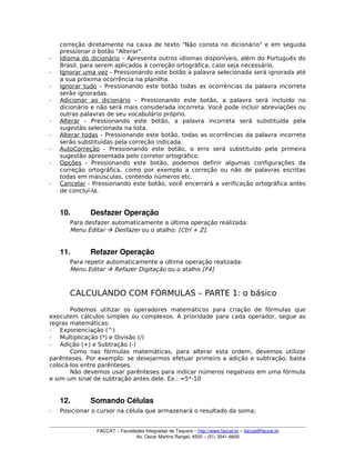 correção diretamente na caixa de texto "Não consta no dicionário" e em seguida
pressionar o botão "Alterar".
­ Idioma do dicionário – Apresenta outros idiomas disponíveis, além do Português do
Brasil, para serem aplicados à correção ortográfica, caso seja necessário.
­ Ignorar uma vez - Pressionando este botão a palavra selecionada será ignorada até
a sua próxima ocorrência na planilha.
­ Ignorar tudo - Pressionando este botão todas as ocorrências da palavra incorreta
serão ignoradas.
­ Adicionar ao dicionário – Pressionando este botão, a palavra será incluído no
dicionário e não será mais considerada incorreta. Você pode incluir abreviações ou
outras palavras de seu vocabulário próprio.
­ Alterar - Pressionando este botão, a palavra incorreta será substituída pela
sugestão selecionada na lista.
­ Alterar todas - Pressionando este botão, todas as ocorrências da palavra incorreta
serão substituídas pela correção indicada.
­ AutoCorreção - Pressionando este botão, o erro será substituído pela primeira
sugestão apresentada pelo corretor ortográfico.
­ Opções - Pressionando este botão, podemos definir algumas configurações da
correção ortográfica, como por exemplo a correção ou não de palavras escritas
todas em maiúsculas, contendo números etc.
­ Cancelar - Pressionando este botão, você encerrará a verificação ortográfica antes
de concluí-la.
10. Desfazer Operação
Para desfazer automaticamente a última operação realizada:
Menu Editar  Desfazer ou o atalho: [Ctrl + Z].
11. Refazer Operação
Para repetir automaticamente a última operação realizada:
Menu Editar  Refazer Digitação ou o atalho [F4]
CALCULANDO COM FÓRMULAS – PARTE 1: o básico
Podemos utilizar os operadores matemáticos para criação de fórmulas que
executem cálculos simples ou complexos. A prioridade para cada operador, segue as
regras matemáticas:
­ Exponenciação (^)
­ Multiplicação (*) e Divisão (/)
­ Adição (+) e Subtração (-)
Como nas fórmulas matemáticas, para alterar esta ordem, devemos utilizar
parênteses. Por exemplo: se desejarmos efetuar primeiro a adição e subtração, basta
colocá-los entre parênteses.
Não devemos usar parênteses para indicar números negativos em uma fórmula
e sim um sinal de subtração antes dele. Ex.: =5*-10
12. Somando Células
­ Posicionar o cursor na célula que armazenará o resultado da soma;
FACCAT – Faculdades Integradas de Taquara – http://www.faccat.br – faccat@faccat.br
Av. Oscar Martins Rangel, 4500 – (51) 3541­6600
 