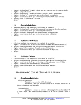 ­ Digitar o sinal de igual “=”, para indicar que será inserida uma fórmula na célula;
­ Digitar a função: “soma(“
­ Digitar o endereço da célula que contém o primeiro dado a ser somado;
­ Digitar o sinal de “+”, para indicar que será realizada uma adição;
­ Digitar o endereço da célula que contém o próximo resultado a ser somado;
­ Digitar o sinal “)” para fechar a fórmula.
­ [Enter]
13. Subtraindo Células
­ Selecionar a célula que armazenará o resultado da operação;
­ Digitar o sinal de igual =, para indicar que será inserida uma fórmula na célula;
­ Digitar o endereço da célula que contém o primeiro valor;
­ Digitar o sinal de -, para indicar que será realizada uma subtração;
­ Digitar o endereço da célula que contém o valor a ser subtraído;
­ [Enter]
14. Multiplicando Células
­ Selecionar a célula que armazenará o resultado da operação;
­ Digitar o sinal de igual =, para indicar que será inserida uma fórmula na célula;
­ Digitar o endereço da célula que contém o primeiro dado a ser multiplicado;
­ Digitar *, para indicar que será efetuada uma multiplicação;
­ Digitar o endereço da célula que contém o valor a ser multiplicado;
­ [Enter]
15. Dividindo Células 
­ Selecionar a célula que armazenará o resultado da operação;
­ Digitar o sinal de igual =, para indicar que será inserida uma fórmula na célula;
­ Digitar o endereço da célula que contém o primeiro dado a ser a ser dividido;
­ Digitar /, para indicar que será efetuada uma divisão;
­ Digitar o endereço da célula que contém o valor a ser dividido;
­ [Enter]
TRABALHANDO COM AS CÉLULAS DA PLANILHA
16. Selecionando Células
Um grupo de células:
­ Posicionar na primeira célula desejada;
­ Pressionar [SHIFT] e através das setas de direção, marcar até a
última célula do grupo desejado.
Toda a planilha:
­ posicionar o cursor na primeira célula da planilha e clicar [Control
+ Shift + End]. Caso você não esteja na posição A1, clicar [Control + Shift +
*].
FACCAT – Faculdades Integradas de Taquara – http://www.faccat.br – faccat@faccat.br
Av. Oscar Martins Rangel, 4500 – (51) 3541­6600
 