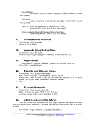 Toda a coluna:
­ posicionar o cursor na coluna desejada e teclar [Control + Barra
de Espaços].
Toda linha:
­ basta posicionar o cursor na linha desejada e teclar [Shift + Barra
de Espaços].
Todas as células de uma coluna, a partir de uma célula:
­ pressionar [Control + Shift + Seta para baixo]
Todas as células de uma linha, a partir de uma célula:
­ pressionar [Control + Shift + Seta para direita]
17. Sobrescrevendo uma célula
­ Posicionar na célula desejada;
­ Digitar os novos dados.
18. Apagando Dados De Uma Célula
­ Posicionar na célula desejada;
­ Pressionar [Delete] para apagar o conteúdo e manter a formatação.
19. Opção Limpar
Para apagar formatação de célula, conteúdo ou detalhes, entrar em:
­ Menu Editar -> opção Limpar
20. Inserindo uma Célula em Branco
­ Posicionar na célula que será deslocada;
­ Menu Inserir  Células ou atalho [Shift + F10]  Inserir;
­ Através das setas escolha o tipo de deslocamento desejado (células para
direita, células para baixo, linha inteira ou coluna inteira);
­ [OK].
21. Excluindo Uma célula
­ Posicionar na célula que será excluída;
­ Editar  Excluir ou atalho [Shift + F10]  Excluir;
­ escolha o tipo de deslocamento desejado  [OK].
22. Alterando A Largura Das Colunas
Todas as colunas são definidas com uma largura padrão. Ao digitar um texto
maior do que a largura da coluna, a linha se ajustará automaticamente para acomodar
o texto.
Para alterar a largura da coluna, siga os passos abaixo:
FACCAT – Faculdades Integradas de Taquara – http://www.faccat.br – faccat@faccat.br
Av. Oscar Martins Rangel, 4500 – (51) 3541­6600
 