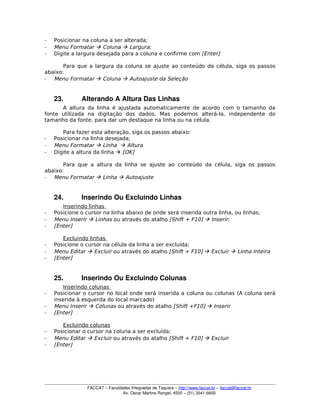 ­ Posicionar na coluna a ser alterada;
­ Menu Formatar  Coluna  Largura;
­ Digite a largura desejada para a coluna e confirme com [Enter]
Para que a largura da coluna se ajuste ao conteúdo da célula, siga os passos
abaixo:
­ Menu Formatar  Coluna  Autoajuste da Seleção
23. Alterando A Altura Das Linhas
A altura da linha é ajustada automaticamente de acordo com o tamanho da
fonte utilizada na digitação dos dados. Mas podemos alterá-la, independente do
tamanho da fonte, para dar um destaque na linha ou na célula.
Para fazer esta alteração, siga os passos abaixo:
­ Posicionar na linha desejada;
­ Menu Formatar  Linha  Altura
­ Digite a altura da linha  [OK]
Para que a altura da linha se ajuste ao conteúdo da célula, siga os passos
abaixo:
­ Menu Formatar  Linha  Autoajuste
24. Inserindo Ou Excluindo Linhas
Inserindo linhas
­ Posicione o cursor na linha abaixo de onde será inserida outra linha, ou linhas;
­ Menu Inserir  Linhas ou através do atalho [Shift + F10]  Inserir;
­ [Enter]
Excluindo linhas
­ Posicione o cursor na célula da linha a ser excluída;
­ Menu Editar  Excluir ou através do atalho [Shift + F10]  Excluir  Linha Inteira
­ [Enter]
25. Inserindo Ou Excluindo Colunas
Inserindo colunas
­ Posicionar o cursor no local onde será inserida a coluna ou colunas (A coluna será
inserida à esquerda do local marcado)
­ Menu Inserir  Colunas ou através do atalho [Shift +F10]  Inserir
­ [Enter]
Excluindo colunas
­ Posicionar o cursor na coluna a ser excluída;
­ Menu Editar  Excluir ou através do atalho [Shift + F10]  Excluir
­ [Enter]
FACCAT – Faculdades Integradas de Taquara – http://www.faccat.br – faccat@faccat.br
Av. Oscar Martins Rangel, 4500 – (51) 3541­6600
 