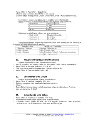­ Menu Editar  Preencher  Sequência;
­ Informar se a sequência é em linha ou em coluna;
­ Escolher o tipo de sequência: Linear, Crescimento, Data e Autopreenchimento.
Exemplos de sequências possíveis de se obter com este recurso:
Linear: aumenta ou diminui os valores em função de uma constante.
Seleção Inicial  Seqüência Expandida 
1, 2  3, 4, 5 etc. 
1, 3  5, 7, 9 etc. 
100, 95  90, 85, 80 etc. 
Crescente: multiplica os valores por uma constante.
Seleção Inicial  Seqüência Expandida 
2 (incremento 2)  4, 8, 16 etc. 
2 (incremento 3)  6, 18, 54 etc. 
Autopreenchimento: dá prosseguimento a vários tipos de seqüências, desde que
o usuário lance os dois primeiros valores.
Seleção Inicial Seqüência Expandida
1º Bimestre, 2º Bimestre 3º Bimestre, 4º Bimestre, etc. 
Produto 1, Produto 2  Produto 3, Produto 4, etc. 
Produto 1, Pendente  Produto 2, Pendente, Produto 3, Pendente, etc. (expansão de 
uma seleção e cópia da outra). 
29. Movendo O Conteúdo De Uma Célula
Siga os passos abaixo para mover um conteúdo:
­ Marcar a região a ser movida (pode ser pelo atalho [Shift + setas de direção]);
­ Menu Editar  Recortar ou Atalho: [Ctrl + X];
­ Posicionar-se no local onde deverá ser colada a informação;
­ Menu Editar  Colar ou Atalho: [Ctrl + V]
30. Localizando Uma Célula
Para localizar uma célula, siga os passos abaixo:
­ Menu Editar  Localizar ou Atalho [Ctrl + L];
­ Digitar o conteúdo a ser localizado (texto ou número);
­ [Enter]
­ Caso não tenha encontrado a célula desejada: clique em Localizar a Próxima;
­ para sair da janela  [Esc]
31. Substituindo Uma Célula
­ Menu Editar  Substituir ou o Atalho [Ctrl + U];
­ Preencher as informações "Localizar" e "Substituir Por";
­ Utilizando a tecla [TAB], escolha uma das opções (Substituir Tudo, Substituir,
Localizar Tudo, Localizar Próxima) para fazer a substituição.
FACCAT – Faculdades Integradas de Taquara – http://www.faccat.br – faccat@faccat.br
Av. Oscar Martins Rangel, 4500 – (51) 3541­6600
 