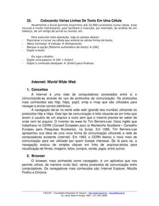 32. Colocando Várias Linhas De Texto Em Uma Célula
Atualmente o Excel permite inserirmos até 32.000 caracteres numa célula. Esse
recurso é muito interessante, pois facilitará a inserção, por exemplo, da análise de um
balanço, de um artigo de jornal ou revista, etc.
Para executar esta operação, siga os passos abaixo:
­ Posicionar o cursor na célula que exibirá as várias linhas do texto;
­ Menu Formatar  Células  Alinhamento;
­ Marque a opção [Retorno automático de texto]  [OK];
­ Digite o texto.
Ou siga o Atalho:
­ Digite uma palavra  [Alt + Enter];
­ Digite o conteúdo desejado  [Enter] para finalizar.
Internet: World Wide Web
1. Conceitos
A   Internet   é   uma   rede   de   computadores   conectados   entre   si   e 
comunicando­se através do uso de protocolos de comunicação. Os protocolos 
mais conhecidos são http, https, pop3, smtp e imap que são utilizados para 
navegar e enviar correio eletrônico.
A navegação dá­se na world wide web (grande teia mundial) utilizando os 
protocolos http e https. Este tipo de comunicação é feito clicando­se em links que 
levam o usuário de um arquivo a outro sem que o mesmo precise ter saber de 
onde vem tal arquivo. O inventor da www foi Tim Berners­Lee, físico inglês que 
trabalhava no CERN (Conseil Européen pour la Recherche Nucléaire – Conselho 
Europeu   para   Pesquisas   Nucleares),   na   Suíça.   Em   1989,   Tim   Berners­Lee 
apresentou sua ideia de uma nova forma de comunicação utilizando a rede de 
computadores existente (internet). Em 1993, o CERN liberou o novo meio de 
comunicação para ser utilizado por quem tivesse interesse. De lá para cá, a 
navegação   evoluiu   de   simples   cliques   em   links   de   arquivos­textos   para 
visualização de filmes, imagens, fotos, compra, venda, jogos, entre outros.
2. Browser
O  browser, mais  conhecido  como  navegador,  é  um  aplicativo  que  nos 
permite utilizar, de maneira muito fácil, vários protocolos de comunicação entre 
computadores. Os navegadores mais conhecidos são: Internet Explorer, Mozilla 
Firefox e Chrome. 
FACCAT – Faculdades Integradas de Taquara – http://www.faccat.br – faccat@faccat.br
Av. Oscar Martins Rangel, 4500 – (51) 3541­6600
 