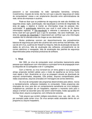 passaram   a   ser   executadas   na   rede:   operações   bancárias,   compras, 
investimentos, imposto de renda. Isto fez com que o assunto ‘segurança em redes 
de computadores’ viesse a ser amplamente discutido entre administradores de 
rede, donos de empresas e usuários.
Pode­se dizer que os problemas de segurança de rede são divididos nas 
seguintes áreas: sigilo, autenticação, não­repudiação e controle de integridade. Na 
área   de  sigilo,   o   objetivo   é   manter   as   informações   longe   de   pessoas   não­
autorizadas.   A  autenticação  determina   que   você   é   você   antes  de   lhe   liberar 
informações sigilosas.  A  não­repudiação  é  referente  à   assinatura:  de   alguma 
forma você tem que garantir que o que foi acordado, não será modificado. Já a 
área de controle de integridade é responsável por certificar que uma informação 
recebida não foi alterada antes de chegar ao seu destinatário.
Muitos   problemas   ocorrem   por   desconhecimento   dos   procedimentos 
básicos de segurança por parte dos usuários tais como senhas mal definidas, não­
uso de anti­vírus, ausência de firewall na máquina, falta de atualização da base de 
dados do anti­vírus, falta  de atualização  dos softwares, principalmente  os de 
correio eletrônico e navegação, falta de atualização dos  patches  de segurança 
disponibilizados pelas empresas produtoras de software. 
1. Vírus
Até 1993, os vírus de computador eram conhecidos basicamente pelas 
pessoas que trabalhavam com informática e a principal forma de propagação eram 
os disquetes de 3,5 polegadas e de 5 ¼ polegadas.
Com a Internet, os vírus tornaram­se um tema global e sua propagação 
atingiu proporção também global, pois o modo de espalhar­se se tornou muito 
mais rápido e fácil. Atualmente os vírus se propagam através de downloads de 
arquivos contaminados, disquetes, CDs piratas, arquivos compartilhados pelas 
redes corporativas, arquivos anexados em mensagens de correio eletrônico.
Os vírus de computador são programas desenvolvidos para alterar, nociva 
e clandestinamente, softwares instalados no computador. Estes programas são 
chamados de vírus, pois têm um comportamento semelhante ao vírus biológico: 
multiplicam­se, precisam de um hospedeiro, esperam o momento certo para o 
ataque e tentam se esconder para não serem exterminados. Estão agrupados em 
famílias (boot, arquivo e programa), com milhares de variantes.
Todo arquivo que contém códigos executáveis (.exe, .sys, .dat, .doc, .xls, 
por exemplo) pode conter vírus. Os vírus sempre estão atracados dentro de um 
programa ou arquivo hospedeiro.
FACCAT – Faculdades Integradas de Taquara – http://www.faccat.br – faccat@faccat.br
Av. Oscar Martins Rangel, 4500 – (51) 3541­6600
 