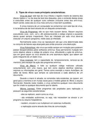 2. Tipos de vírus e suas principais características:
Vírus de    boot   : este tipo de vírus infecta o registro mestre do sistema dos 
discos rígidos e / ou da área de boot dos disquetes, pois o conteúdo destas áreas 
é executado antes de qualquer outro software (inclusive antes dos anti­vírus). 
Assim sendo, estes são os vírus mais comuns e mais bem­sucedidos.
A única maneira de um computador se contaminar com este tipo de vírus, 
é na tentativa de dar boot através de um disquete contaminado.
Vírus de Programas:  são os que mais causam danos. Atacam arquivos 
executáveis (.exe, .com, .ovl e .dll) sobrescrevendo o código original e causando 
danos  quase   sempre   irreparáveis.  Para   ser  infectado   por   este   vírus  deve­se 
executar um arquivo (programa, neste caso) já infectado.
Normalmente estes vírus se reproduzem até que uma determinada data 
ou conjunto de fatores seja alcançado para então provocar uma destruição.
Vírus Polimórficos: são vírus que estão sempre em mutação para poderem 
passar desapercebidos pelos softwares antivírus. Essa permanente mutação tem 
como objetivo alterar o código do próprio vírus, dificultando a ação do antivírus, 
que em geral caçam os vírus através de uma assinatura digital, que sabem ser 
parte integrante de um dado vírus.
Vírus invisíveis:  tem a capacidade de, temporariamente, remover­se da 
memória, para escapar da ação dos programas antivírus.
Vírus   de   Macro:  é   todo   ou   qualquer   código   malicioso   utilizado 
conjuntamente   com   uma   macro,   que   tem   como   objetivo   danificar   sistemas, 
arquivos ou informações em geral. Temos como exemplo a macro AutoOpen, do 
editor   de   textos  Word,   que   sempre   se   auto­executa   a   cada   abertura   de   um 
documento. 
Quando a macro é ativada, os comandos nela existentes, se copiam, em 
geral para a memória e em muitas vezes para o modelo global do Word, o arquivo 
Normal.dot. Estando neste modelo, o vírus contamina qualquer novo documento 
que for criado ou qualquer documento que for aberto.
Worms     (vermes):     Estes   programas   são   projetados   para   replicação   e 
possuem as seguintes características:
­ eles se replicam, assim como os vírus;
­ são entidades autônomas, ou seja, não necessitam se atracar a um 
programa ou arquivo hospedeiros;
­ residem, circulam e se multiplicam em sistemas multitarefa;
­ a replicação ocorre através dos links de comunicação.
FACCAT – Faculdades Integradas de Taquara – http://www.faccat.br – faccat@faccat.br
Av. Oscar Martins Rangel, 4500 – (51) 3541­6600
 