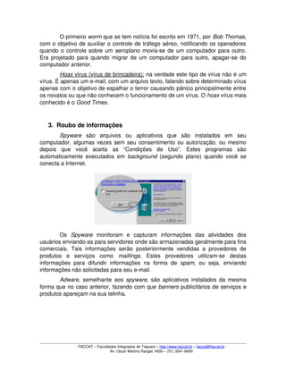 O primeiro worm que se tem notícia foi escrito em 1971, por Bob Thomas, 
com o objetivo de auxiliar o controle de tráfego aéreo, notificando os operadores 
quando o controle sobre um aeroplano movia­se de um computador para outro. 
Era projetado para quando migrar de um computador para outro, apagar­se do 
computador anterior.
Hoax    vírus (vírus de brincadeira):    na verdade este tipo de vírus não é um 
vírus. É apenas um e­mail, com um arquivo texto, falando sobre determinado vírus 
apenas com o objetivo de espalhar o terror causando pânico principalmente entre 
os novatos ou que não conhecem o funcionamento de um vírus. O hoax vírus mais 
conhecido é o Good Times.
3. Roubo de informações
Spyware  são   arquivos   ou   aplicativos   que   são   instalados   em   seu 
computador, algumas vezes sem seu consentimento ou autorização, ou mesmo 
depois   que   você   aceita   as   “Condições   de   Uso”.   Estes   programas   são 
automaticamente executados em  background  (segundo plano) quando você se 
conecta a Internet.
Os  Spyware  monitoram   e   capturam   informações   das   atividades   dos 
usuários enviando­as para servidores onde são armazenadas geralmente para fins 
comerciais. Tais informações serão  posteriormente  vendidas a  provedores de 
produtos   e   serviços   como  maillings.   Estes   provedores   utilizam­se   destas 
informações  para  difundir  informações   na  forma   de  spam,  ou   seja,   enviando 
informações não solicitadas para seu e­mail.
Adware, semelhante aos  spyware, são aplicativos instalados da mesma 
forma que no caso anterior, fazendo com que banners publicitários de serviços e 
produtos apareçam na sua telinha. 
FACCAT – Faculdades Integradas de Taquara – http://www.faccat.br – faccat@faccat.br
Av. Oscar Martins Rangel, 4500 – (51) 3541­6600
 