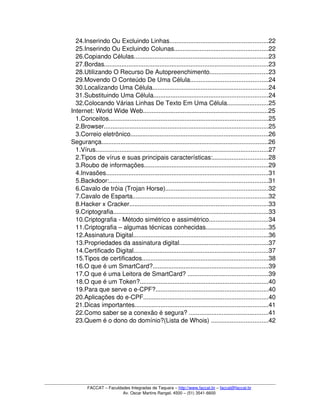 24.Inserindo Ou Excluindo Linhas.........................................................22
25.Inserindo Ou Excluindo Colunas......................................................22
26.Copiando Células..............................................................................23
27.Bordas...............................................................................................23
28.Utilizando O Recurso De Autopreenchimento..................................23
29.Movendo O Conteúdo De Uma Célula.............................................24
30.Localizando Uma Célula...................................................................24
31.Substituindo Uma Célula..................................................................24
32.Colocando Várias Linhas De Texto Em Uma Célula........................25
 Internet: World Wide Web........................................................................25
1.Conceitos............................................................................................25
2.Browser...............................................................................................25
3.Correio eletrônico................................................................................26
 Segurança................................................................................................26
1.Vírus....................................................................................................27
2.Tipos de vírus e suas principais características:................................28
3.Roubo de informações........................................................................29
4.Invasões..............................................................................................31
5.Backdoor:............................................................................................31
6.Cavalo de tróia (Trojan Horse)...........................................................32
7.Cavalo de Esparta..............................................................................32
8.Hacker x Cracker................................................................................33
9.Criptografia..........................................................................................33
10.Criptografia ­ Método simétrico e assimétrico..................................34
11.Criptografia – algumas técnicas conhecidas....................................35
12.Assinatura Digital..............................................................................36
13.Propriedades da assinatura digital...................................................37
14.Certificado Digital..............................................................................37
15.Tipos de certificados.........................................................................38
16.O que é um SmartCard?...................................................................39
17.O que é uma Leitora de SmartCard? ..............................................39
18.O que é um Token?..........................................................................40
19.Para que serve o e­CPF?.................................................................40
20.Aplicações do e­CPF........................................................................40
21.Dicas importantes.............................................................................41
22.Como saber se a conexão é segura? ..............................................41
23.Quem é o dono do domínio?(Lista de Whois) .................................42
FACCAT – Faculdades Integradas de Taquara – http://www.faccat.br – faccat@faccat.br
Av. Oscar Martins Rangel, 4500 – (51) 3541­6600
 