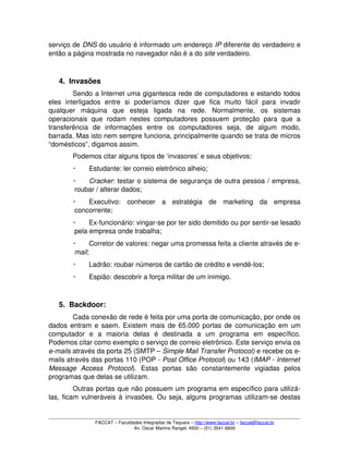 serviço de DNS do usuário é informado um endereço IP diferente do verdadeiro e 
então a página mostrada no navegador não é a do site verdadeiro.
4. Invasões
Sendo a Internet uma gigantesca rede de computadores e estando todos 
eles   interligados   entre   si   poderíamos   dizer   que   fica   muito   fácil   para   invadir 
qualquer   máquina   que   esteja   ligada   na   rede.   Normalmente,   os   sistemas 
operacionais que  rodam nestes  computadores possuem proteção  para  que  a 
transferência   de   informações   entre   os   computadores   seja,   de   algum   modo, 
barrada. Mas isto nem sempre funciona, principalmente quando se trata de micros 
“domésticos”, digamos assim.
Podemos citar alguns tipos de ‘invasores’ e seus objetivos:
 Estudante: ler correio eletrônico alheio;
 Cracker: testar o sistema de segurança de outra pessoa / empresa, 
roubar / alterar dados;
 Executivo:   conhecer   a   estratégia   de   marketing   da   empresa 
concorrente;
 Ex­funcionário: vingar­se por ter sido demitido ou por sentir­se lesado 
pela empresa onde trabalha;
 Corretor de valores: negar uma promessa feita a cliente através de e­
mail;
 Ladrão: roubar números de cartão de crédito e vendê­los;
 Espião: descobrir a força militar de um inimigo.
5. Backdoor:
Cada conexão de rede é feita por uma porta de comunicação, por onde os 
dados entram e saem. Existem mais de 65.000 portas de comunicação em um 
computador   e   a   maioria   delas   é   destinada   a   um   programa   em   específico. 
Podemos citar como exemplo o serviço de correio eletrônico. Este serviço envia os 
e­mails através da porta 25 (SMTP – Simple Mail Transfer Protocol) e recebe os e­
mails através das portas 110 (POP ­ Post Office Protocol) ou 143 (IMAP ­ Internet 
Message   Access   Protocol).   Estas   portas   são   constantemente   vigiadas   pelos 
programas que delas se utilizam.
Outras portas que não possuem um programa em específico para utilizá­
las, ficam vulneráveis à invasões. Ou seja, alguns programas utilizam­se destas 
FACCAT – Faculdades Integradas de Taquara – http://www.faccat.br – faccat@faccat.br
Av. Oscar Martins Rangel, 4500 – (51) 3541­6600
 