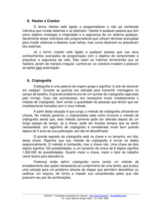 8. Hacker x Cracker
O   termo  Hacker  está   ligado   a   programadores   e   não   ao   conhecido 
indivíduo que invade sistemas e os destroem. Hacker é qualquer pessoa que tem 
como objetivo investigar a integridade e a segurança de um sistema qualquer. 
Geralmente esses indivíduos são programadores que utilizam técnicas avançadas 
para invadir sistemas e detectar suas falhas, mas nunca destroem ou prejudicam 
tais sistemas.
Já   o   termo  cracker  está   ligado   a   qualquer   pessoa   que   usa   seus 
conhecimentos avançados de programação com o objetivo de comprometer e 
prejudicar  a   segurança   da   rede.   Eles  usam   as  mesmas   ferramentas   que   os 
hackers, porém de maneira irregular. Lembre­se: os crackers invadem e praticam 
as ações sem autorização. 
9. Criptografia
Criptografia é uma palavra de origem grega e significa “a arte de escrever 
em  códigos”.  Durante   as   guerras  era   utilizada  para   transmitir  mensagens   no 
campo de batalha. O grande problema era ter um auxiliar de criptografia capturado 
pelo   inimigo.   Caso   isto   acontecesse,   era   necessário   trocar   imediatamente   o 
método de criptografia. Sem contar a quantidade de pessoas que teriam que ser 
imediatamente treinadas com o novo método.
A partir desta situação é que surgiu o método de criptografia utilizando­se 
chaves. No método genérico, o criptoanalista sabe como funciona o método de 
criptografia sendo que, este método somente pode ser alterado depois de um 
longo espaço de tempo. Já a chave, pode ser trocada sempre que se sentir 
necessidade.   Um   algoritmo   de   criptografia   é   considerado   muito   bom   quando 
depois de 5 anos da sua publicação, ele não foi decodificado. 
O grande segredo da criptografia está na chave e no tamanho, em bits, 
desta   chave.  Digamos   que   seu  método  de   criptografia   é   enviar   os   dados 
seqüencialmente. O método é conhecido, mas a chave não. Uma chave de dois 
dígitos significa 100 possibilidades, e um tamanho de chave de 6 dígitos significa 
1.000.000 de possibilidades.  Quanto maior a chave, maior o fator de trabalho 
(work factor) para descobri­la.
Podemos   então   definir   criptografar   como   sendo   um   método   de 
encadeamento das ações necessárias ao cumprimento de uma tarefa, que produz 
uma solução para um problema através de etapas que permitem decodificar ou 
codificar   um   arquivo,   de   forma   a   impedir   sua   compreensão   pelos   que   não 
possuem seu par de combinações.
FACCAT – Faculdades Integradas de Taquara – http://www.faccat.br – faccat@faccat.br
Av. Oscar Martins Rangel, 4500 – (51) 3541­6600
 