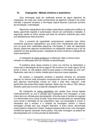 10. Criptografia ­ Método simétrico e assimétrico
Uma   informação   pode   ser   codificada   através   de   algum   algoritmo   de 
criptografia, de modo que, tendo conhecimento do algoritmo utilizado e da chave 
utilizada, é possível recuperar a informação original fazendo o percurso contrário 
da encriptação, a decriptação. 
Algoritmos criptográficos são funções matemáticas usadas para codificar os 
dados, garantindo segredo e autenticação. Devem ser conhecidos e testados. A 
segurança reside na chave secreta que deve ter tamanho suficiente para evitar 
sua descoberta por teste exaustivo. 
Com   o   aumento   da   capacidade   computacional,   podemos   hoje   utilizar 
complexos esquemas criptográficos, que antes eram impraticáveis pela demora 
com os quais eram codificadas pequenas informações. E, além da capacidade 
técnica, possuímos algumas características na criptografia moderna que a faz se 
subdividir em dois grandes grupos: criptografia de chave simétrica e criptografia de 
chave assimétrica. 
A criptografia de chave simétrica é a tradicional. Nela a mesma chave 
utilizada na codificação deve ser utilizada na decodificação. 
O problema óbvio dessa simetria é: como vou informar ao destinatário a 
chave para a decriptação de forma segura? Se encontrar um modo seguro de lhe 
contar a chave, eu não poderia utilizá­lo para passar a informação de uma vez? 
Realmente, este não é o melhor método para trocarmos nossos segredos. 
No   entanto,   a   criptografia   simétrica   é   bastante   eficiente   em   conexões 
seguras na Internet onde processos computacionais trocam senhas temporárias 
para   algumas   transmissões   críticas   em   visita   a  sites  ditos   "seguros",   onde 
geralmente são preenchidos dados sigilosos. Neste caso se utiliza o SSL (Secure 
Sockets Layer) que funciona à base de criptografia simétrica. 
Na   criptografia   de  chave   assimétrica  são   usadas   duas   chaves   ligadas 
matematicamente; se uma é utilizada para criptografar uma mensagem, a outra 
chave deve ser utilizada para decriptografar. Uma das duas é mantida em segredo 
e é referenciada como chave privada. Essa chave privada pode ser representada 
como sendo a identidade do seu proprietário; logo, sua privacidade é crucial. É 
necessário   que   o   emissor   e   o   receptor   da   mensagem   utilizem   a   mesma 
mensagem   privada   sem   que   ninguém   descubra.   A   outra   chave,   denominada 
chave pública é disponível a todos. Qualquer pessoa pode enviar uma mensagem 
confidencial apenas utilizando chave pública, mas esta mensagem só poderá ser 
decriptografada com a chave­privada do destinatário. 
FACCAT – Faculdades Integradas de Taquara – http://www.faccat.br – faccat@faccat.br
Av. Oscar Martins Rangel, 4500 – (51) 3541­6600
 
