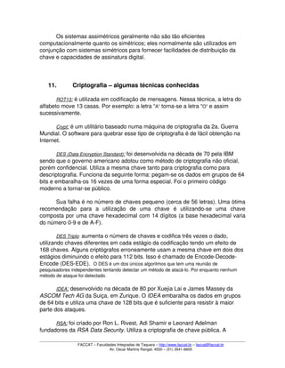 Os sistemas assimétricos geralmente não são tão eficientes 
computacionalmente quanto os simétricos; eles normalmente são utilizados em 
conjunção com sistemas simétricos para fornecer facilidades de distribuição da 
chave e capacidades de assinatura digital. 
11. Criptografia – algumas técnicas conhecidas
ROT13   :   é utilizada em codificação de mensagens. Nessa técnica, a letra do 
alfabeto move 13 casas. Por exemplo: a letra “A” torna­se a letra “O” e assim 
sucessivamente. 
Crypt   :   é um utilitário baseado numa máquina de criptografia da 2a. Guerra 
Mundial. O software para quebrar esse tipo de criptografia é de fácil obtenção na 
Internet. 
DES (Data Encryption Standard)   :   foi desenvolvida na década de 70 pela IBM 
sendo que o governo americano adotou como método de criptografia não oficial, 
porém confidencial. Utiliza a mesma chave tanto para criptografia como para 
descriptografia. Funciona da seguinte forma: pegam­se os dados em grupos de 64 
bits e embaralha­os 16 vezes de uma forma especial. Foi o primeiro código 
moderno a tornar­se público. 
Sua falha é no número de chaves pequeno (cerca de 56 letras). Uma ótima 
recomendação   para   a   utilização   de   uma   chave   é   utilizando­se   uma   chave 
composta por uma chave hexadecimal com 14 dígitos (a base hexadecimal varia 
do número 0­9 e de A­F). 
DES Triplo: aumenta o número de chaves e codifica três vezes o dado, 
utilizando chaves diferentes em cada estágio da codificação tendo um efeito de 
168 chaves. Alguns criptógrafos erroneamente usam a mesma chave em dois dos 
estágios diminuindo o efeito para 112 bits. Isso é chamado de Encode­Decode­
Encode (DES­EDE).  O DES é um dos únicos algoritmos que tem uma reunião de 
pesquisadores independentes tentando detectar um método de atacá­lo. Por enquanto nenhum 
método de ataque foi detectado. 
IDEA   :   desenvolvido na década de 80 por Xuejia Lai e James Massey da 
ASCOM Tech AG da Suiça, em Zurique. O IDEA embaralha os dados em grupos 
de 64 bits e utiliza uma chave de 128 bits que é suficiente para resistir à maior 
parte dos ataques. 
RSA   :   foi criado por Ron L. Rivest, Adi Shamir e Leonard Adelman 
fundadores da RSA Data Security. Utiliza a criptografia de chave pública. A 
FACCAT – Faculdades Integradas de Taquara – http://www.faccat.br – faccat@faccat.br
Av. Oscar Martins Rangel, 4500 – (51) 3541­6600
 