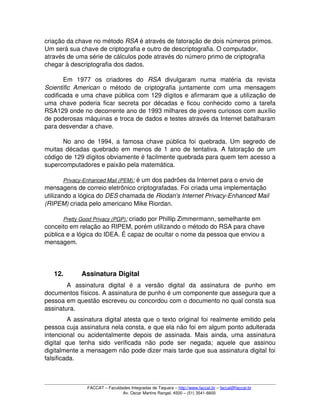 criação da chave no método RSA é através de fatoração de dois números primos. 
Um será sua chave de criptografia e outro de descriptografia. O computador, 
através de uma série de cálculos pode através do número primo de criptografia 
chegar à descriptografia dos dados. 
Em   1977   os   criadores   do  RSA  divulgaram   numa   matéria   da   revista 
Scientific American  o método de criptografia juntamente com uma mensagem 
codificada e uma chave pública com 129 dígitos e afirmaram que a utilização de 
uma chave poderia ficar secreta por décadas e ficou conhecido como a tarefa 
RSA129 onde no decorrente ano de 1993 milhares de jovens curiosos com auxílio 
de poderosas máquinas e troca de dados e testes através da Internet batalharam 
para desvendar a chave. 
No ano de 1994, a famosa chave pública foi quebrada. Um segredo de 
muitas décadas quebrado em menos de 1 ano de tentativa. A fatoração de um 
código de 129 dígitos obviamente é facilmente quebrada para quem tem acesso a 
supercomputadores e paixão pela matemática. 
Privacy­Enhanced Mail (PEM)   :   é um dos padrões da Internet para o envio de 
mensagens de correio eletrônico criptografadas. Foi criada uma implementação 
utilizando a lógica do DES chamada de Riodan's Internet Privacy­Enhanced Mail 
(RIPEM) criada pelo americano Mike Riordan. 
Pretty Good Privacy (PGP)   :   criado por Phillip Zimmermann, semelhante em 
conceito em relação ao RIPEM, porém utilizando o método do RSA para chave 
pública e a lógica do IDEA. É capaz de ocultar o nome da pessoa que enviou a 
mensagem. 
12. Assinatura Digital
A   assinatura   digital   é   a   versão   digital   da   assinatura   de   punho   em 
documentos físicos. A assinatura de punho é um componente que assegura que a 
pessoa em questão escreveu ou concordou com o documento no qual consta sua 
assinatura. 
A assinatura digital atesta que o texto original foi realmente emitido pela 
pessoa cuja assinatura nela consta, e que ela não foi em algum ponto adulterada 
intencional ou acidentalmente depois de assinada. Mais ainda, uma assinatura 
digital   que   tenha   sido   verificada   não   pode   ser   negada;   aquele   que   assinou 
digitalmente a mensagem não pode dizer mais tarde que sua assinatura digital foi 
falsificada. 
FACCAT – Faculdades Integradas de Taquara – http://www.faccat.br – faccat@faccat.br
Av. Oscar Martins Rangel, 4500 – (51) 3541­6600
 