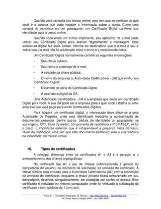 Quando você consulta seu banco online, este tem que se certificar de que 
você é a pessoa que pode receber a informação sobre a conta. Como uma 
carteira   de   motorista   ou   um   passaporte,   um   Certificado   Digital   confirma   sua 
identidade para o banco online. 
Quando você envia um e­mail importante, seu aplicativo de e­mail pode 
utilizar   seu   Certificado   Digital   para   assinar   "digitalmente"   a   mensagem.   Uma 
assinatura digital faz duas coisas: informa ao destinatário que o e­mail é seu e 
indica que o e­mail não foi adulterado entre o envio e o recebimento deste. 
Um Certificado Digital normalmente contém as seguintes informações:
 Sua chave pública;
 Seu nome e endereço de e­mail;
 A validade da chave pública;
 O nome da empresa (a Autoridade Certificadora ­ CA) que emitiu seu 
Certificado Digital;
 O número de série do Certificado Digital;
 A assinatura digital da CA. 
Uma Autoridade Certificadora ­ CA é a empresa que emite um Certificado 
Digital para você. A sua CA pode ser a empresa para a qual você trabalha ou uma 
empresa que você paga para emitir Certificados Digitais. 
Para adquirir um certificado digital, o interessado deve dirigir­se a uma 
Autoridade   de   Registro,   onde   será   identificado   mediante   a   apresentação   de 
documentos pessoais (dentre  outros: cédula de  identidade ou  passaporte, se 
estrangeiro; CPF; título de eleitor; comprovante de residência e PIS/PASEP, se for 
o caso). É importante salientar que é indispensável a presença física do futuro 
titular do certificado, uma vez que este documento eletrônico será a sua “carteira 
de identidade” no mundo virtual.
15. Tipos de certificados
A  principal  diferença  entre  os certificados A1  e   A3   é  a  geração  e  o 
armazenamento das chaves criptográficas.
No   certificado   tipo   A1   o   par   de   chaves   pública/privada   é   gerado   no 
computador do usuário, no momento da solicitação de emissão do certificado. A 
chave pública será enviada para a Autoridade Certificadora (AC) com a solicitação 
de emissão do certificado, enquanto a chave privada ficará armazenada em seu 
computador, devendo, obrigatoriamente, ser protegida por senha de acesso. Este 
certificado é instalado no mesmo computador onde foi efetuada a solicitação do 
certificado e tem validade de 1 (um) ano.
FACCAT – Faculdades Integradas de Taquara – http://www.faccat.br – faccat@faccat.br
Av. Oscar Martins Rangel, 4500 – (51) 3541­6600
 