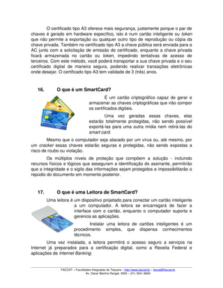 O certificado tipo A3 oferece mais segurança, justamente porque o par de 
chaves é gerado em hardware específico, isto é num cartão inteligente ou token 
que não permite a exportação ou qualquer outro tipo de reprodução ou cópia da 
chave privada. Também no certificado tipo A3 a chave pública será enviada para a 
AC junto com a solicitação de emissão do certificado, enquanto a chave privada 
ficará   armazenada   no   cartão   ou  token,   impedindo   tentativas   de   acesso   de 
terceiros. Com este método, você poderá transportar a sua chave privada e o seu 
certificado   digital   de   maneira   segura,   podendo   realizar  transações  eletrônicas 
onde desejar. O certificado tipo A3 tem validade de 3 (três) anos. 
16. O que é um SmartCard?
É um cartão criptográfico capaz de gerar e 
armazenar as chaves criptográficas que irão compor 
os certificados digitais.
Uma   vez   geradas   essas   chaves,   elas 
estarão totalmente protegidas, não sendo possível 
exportá­las para uma outra mídia nem retirá­las do 
smart card.
Mesmo que o computador seja atacado por um vírus ou, até mesmo, por 
um  cracker  essas chaves estarão seguras e protegidas, não sendo expostas a 
risco de roubo ou violação.
Os   múltiplos   níveis   de   proteção   que   compõem   a   solução   ­   incluindo 
recursos físicos e lógicos que asseguram a identificação do assinante, permitirão 
que a integridade e o sigilo das informações sejam protegidos e impossibilitarão o 
repúdio do documento em momento posterior.
17. O que é uma Leitora de SmartCard? 
Uma leitora é um dispositivo projetado para conectar um cartão inteligente 
a   um   computador.   A   leitora   se   encarregará   de   fazer   a 
interface com o cartão, enquanto o computador suporta e 
gerencia as aplicações. 
Instalar  uma   leitora   de   cartões  inteligentes é  um 
procedimento   simples,   que   dispensa   conhecimentos 
técnicos.
Uma vez instalada, a leitora permitirá o acesso seguro a serviços na 
Internet   já   preparados   para   a   certificação   digital,   como   a   Receita   Federal   e 
aplicações de Internet Banking.
FACCAT – Faculdades Integradas de Taquara – http://www.faccat.br – faccat@faccat.br
Av. Oscar Martins Rangel, 4500 – (51) 3541­6600
 