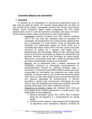 Conceitos Básicos de Informática
1. Hardware
O hardware de um computador é o conjunto de componentes físicos, ou 
seja, tudo que pode ser tocado. Por exemplo: placas (placa­mãe, de vídeo, de 
som, de rede, de fax­modem), processador, memória, fios, monitor, caixa (chassi), 
teclado,   mouse,   impressora.   Alguns   destes   componentes   têm   uma   função 
bastante óbvia, como é o caso da impressora, do teclado, mas outros, nem tanto. 
Vamos relacionar abaixo, alguns componentes e suas funções básicas:
∴ Processador:     também  conhecido   como   CPU   (Central   Processor 
Unit)  é   um   chip   onde   são   realizadas   todas   as   operações   do 
computador. Se compararmos com o corpo humano, podemos dizer 
que o processador é o nosso cérebro. Todas as operações são 
realizadas   num   determinado   espaço   de   tempo   (ciclo)   que   é 
controlado pelo relógio (clock) interno. Portanto, quanto mais ciclos 
ocorrerem   no   espaço   de   1   segundo,   mais   rápido   será   o 
processamento das informações. Aliado ao fator ciclos/seg ainda 
temos as técnicas de transmissão de dados nos barramentos que 
permitem transmitir mais de uma informação ao mesmo tempo. 
Desta forma, aumentamos ainda mais o poder de processamentos 
dos dados no processador central de um computador.
∴ Memória:     são   os   dispositivos   onde   o   sistema   operacional   do 
computador   armazena   as   informações   temporariamente   ou 
permanentemente.   Existem   as   memórias   principal,   cache   e 
secundária. A memória principal (RAM e ROM) é aquela onde ficam 
armazenadas   as   informações   dos   programas   que   estão   sendo 
utilizados. A memória cache é uma memória com tempo de acesso 
muito menor (ou seja, mais rápida) do que a memória principal mas 
com   pequena   capacidade   de   armazenamento.   A   memória 
secundária   é   aquela   onde   armazenamos   informações   por   mais 
tempo e que não necessitam de energia para mantê­las como por 
exemplo: disco rígido, CD’s, DVD’s, cartões de memória.
∴ Dispositivos de   entrada   e  saída:     são  utilizados  como   forma   de 
comunicação entre o sistema operacional e o mundo externo. São 
classificados em duas categorias:
o Memória secundária: discos, CD’s, DVD’s, fitas. O objetivo 
deste  tipo  de dispositivo  é o  armazenamento  em grande 
escala.
o Interface homem­máquina: nesta categoria são considerados 
os dispositivos como impressoras, teclados, monitores de 
FACCAT – Faculdades Integradas de Taquara – http://www.faccat.br – faccat@faccat.br
Av. Oscar Martins Rangel, 4500 – (51) 3541­6600
 