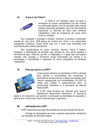 18. O que é um Token?
O  token  é   um   hardware   capaz   de   gerar   e 
armazenar as chaves criptográficas que irão compor 
os certificados digitais. Uma vez geradas estas chaves 
estarão totalmente protegidas, pois não será possível 
exportá­las   ou   retirá­las   do  token  (seu   hardware 
criptográfico),   além   de   protegê­las   de   riscos   como 
roubo ou violação. 
Sua instalação e utilização é simples: conecte­o a qualquer computador 
através   de   uma   porta  USB  depois   de   instalar   seu  driver  e   um   gerenciador 
criptográfico   (software).   Dessa   forma   logo   que   o  token  seja   conectado   será 
reconhecido pelo sistema operacional.
São   características   do  token,   incluindo   recursos   físicos   e   lógicos: 
assegurar a   identificação   do   portador  (que   precisa   de  uma   senha   pessoal   e 
intransferível para utilizá­lo), permitir a integridade e o sigilo das informações 
contidas   nele,   proteger   e   armazenar   essas   informações   (as   chaves   e   os 
certificados)   e   impossibilitar   a   separação   da   chave   criptográfica   do   hardware 
criptográfico.
19. Para que serve o e­CPF?
O documento eletrônico de identidade e­CPF é utilizado 
para   garantir   a   autenticidade   dos   remetentes   e 
destinatários de documentos e dados que trafegam pela 
Internet, assegurando sua inviolabilidade. O e­CPF foi 
criado   para   facilitar   o   relacionamento   entre   os 
contribuintes   brasileiros   e   a   Secretaria   da   Receita 
Federal­SRF. 
O   e­CPF   pode   também   ser   utilizado   para   assinar 
digitalmente   documentos   eletrônicos.   A   assinatura 
digital é um mecanismo que permite a verificação da identidade do signatário e 
garante que o documento não foi alterado após a assinatura.
20. Aplicações do e­CPF
A SRF disponibiliza as seguintes opções de serviços através da Internet:
 Entrega de declarações de renda e demais documentos eletrônicos 
com aposição de assinatura digital; 
FACCAT – Faculdades Integradas de Taquara – http://www.faccat.br – faccat@faccat.br
Av. Oscar Martins Rangel, 4500 – (51) 3541­6600
 