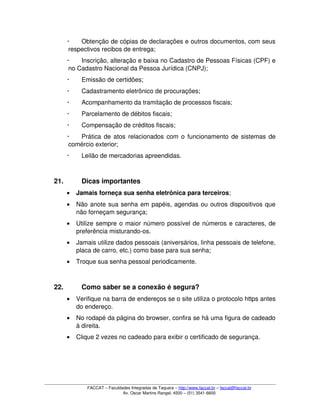  Obtenção de cópias de declarações e outros documentos, com seus 
respectivos recibos de entrega; 
 Inscrição, alteração e baixa no Cadastro de Pessoas Físicas (CPF) e 
no Cadastro Nacional da Pessoa Jurídica (CNPJ);
 Emissão de certidões; 
 Cadastramento eletrônico de procurações; 
 Acompanhamento da tramitação de processos fiscais; 
 Parcelamento de débitos fiscais; 
 Compensação de créditos fiscais;
 Prática de atos relacionados com o funcionamento de sistemas de 
comércio exterior; 
 Leilão de mercadorias apreendidas.
21. Dicas importantes
• Jamais forneça sua senha eletrônica para terceiros;
• Não anote sua senha em papéis, agendas ou outros dispositivos que 
não forneçam segurança;
• Utilize sempre o maior número possível de números e caracteres, de 
preferência misturando­os. 
• Jamais utilize dados pessoais (aniversários, linha pessoais de telefone, 
placa de carro, etc.) como base para sua senha;
• Troque sua senha pessoal periodicamente.
22. Como saber se a conexão é segura? 
• Verifique na barra de endereços se o site utiliza o protocolo https antes 
do endereço. 
• No rodapé da página do browser, confira se há uma figura de cadeado 
à direita. 
• Clique 2 vezes no cadeado para exibir o certificado de segurança. 
FACCAT – Faculdades Integradas de Taquara – http://www.faccat.br – faccat@faccat.br
Av. Oscar Martins Rangel, 4500 – (51) 3541­6600
 