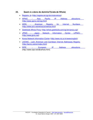 23. Quem é o dono do domínio?(Lista de Whois) 
• Registro .br    (http://registro.br/cgi­bin/nicbr/whois) 
• APNIC   ­   Asia   Pacific   IP   Address   allocations    
(http://www.apnic.net/reg.html) 
• ARIN   ­   American   Registry   for   Internet   Numbers    
(http://www.arin.net/whois/arinwhois.html) 
• Geektools Whois Proxy    (http://whois.geektools.com/cgi­bin/proxy.cgi) 
• JPNIC   ­   Japan   Network   Information   Center   (JPNIC)    
(http://www.jpnic.net) 
• Korea Network Information Center    (http://www.nic.or.kr/www/english) 
• LACNIC ­ Latin American and Carribean Internet Addresses Registry    
(http://lacnic.net/en/index.html) 
• RIPE   ­   European   IP   Address   allocations    
(http://www.ripe.net/db/whois.html) 
FACCAT – Faculdades Integradas de Taquara – http://www.faccat.br – faccat@faccat.br
Av. Oscar Martins Rangel, 4500 – (51) 3541­6600
 