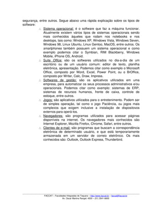 segurança, entre outros. Segue abaixo uma rápida explicação sobre os tipos de 
software:
∴ Sistema operacional:     é o software que faz a máquina funcionar. 
Atualmente existem vários tipos de sistemas operacionais sendo 
mais   conhecidos   àqueles   que   rodam   nos   notebooks   e   nos 
desktops, tais como: Windows XP, Windows Vista, Windows Seven, 
Windows 98, Linux Ubuntu, Linux Gentoo, MacOS, entre outros. Os 
smartphones  também possuem um sistema operacional e como 
exemplo   podemos   citar   o   Symbian,   RIM   Blackberry,   Windows 
Mobile, iPhone OS, Android.
∴ Suite     Office   :    são   os   softwares   utilizados   no   dia­a­dia   de   um 
escritório   ou   de   um   usuário   comum:   editor   de   texto,   planilha 
eletrônica, apresentação. Podemos citar como exemplo o Microsoft 
Office,   composto   por Word,  Excel,  Power  Point,   ou   o  BrOffice, 
composto por Writer, Calc, Draw, Impress.
∴ Softwares   de   gestão:     são   os   aplicativos   utilizados   em   uma 
empresa, para automatizar os seus processos administrativos e/ou 
operacionais.   Podemos   citar   como   exemplo:   sistemas   de   ERP, 
sistemas   de   recursos   humanos,   frente   de   caixa,   controle   de 
estoque, entre outros.
∴ Jogos:    são aplicativos utilizados para o entretenimento. Podem ser 
de simples operação, tal como o jogo Paciência, ou jogos mais 
complexos   que   exigem   inclusive   a   instalação   de   dispositovos 
externos para operá­los.
∴ Navegadores:     são   programas   utilizados   para   acessar   páginas 
disponíveis   na   internet.   Os   navegadores   mais   conhecidos   são 
Internet Explorer, Mozilla Firefox, Chrome, Safari, entre outros.
∴ Clientes de e­mail:    são programas que buscam a correspondência 
eletrônica  de  determinado  usuário,  e que está  temporariamente 
armazenada   em   um   servidor   de   correio   eletrônico.   Os   mais 
conhecidos são: Outlook, Outlook Express, Thunderbird.
FACCAT – Faculdades Integradas de Taquara – http://www.faccat.br – faccat@faccat.br
Av. Oscar Martins Rangel, 4500 – (51) 3541­6600
 