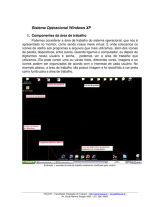 Sistema Operacional Windows XP
1. Componentes da área de trabalho
Podemos considerar a área de trabalho do sistema operacional, que nos é 
apresentado no monitor, como sendo nossa mesa virtual. É onde colocamos os 
ícones de atalho aos programas e arquivos que mais utilizamos, além dos ícones 
de pastas, dispositivos, entre outros. Quando ligamos o computador, ou depois de 
digitarmos   nosso   usuário   e   senha,     podemos   ver   a   área   de   trabalho   que 
utilizamos. Ela pode conter uma ou várias fotos, diferentes cores, imagens e os 
ícones podem ser organizados de acordo com o interesse de cada usuário. No 
exemplo abaixo, a área de trabalho não possui imagem e foi escolhida a cor preta 
como fundo para a área de trabalho.
Ilustração 1: exemplo de área de trabalho totalmente modificado pelo usuário.
FACCAT – Faculdades Integradas de Taquara – http://www.faccat.br – faccat@faccat.br
Av. Oscar Martins Rangel, 4500 – (51) 3541­6600
 