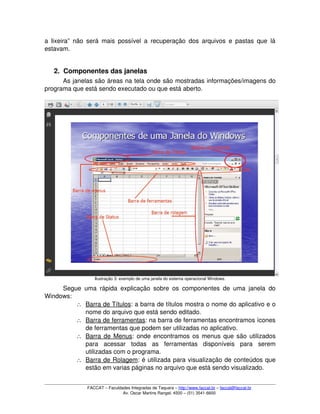 a lixeira” não será mais possível a recuperação dos arquivos e pastas que lá 
estavam.
2. Componentes das janelas
As janelas são áreas na tela onde são mostradas informações/imagens do 
programa que está sendo executado ou que está aberto. 
Ilustração 3: exemplo de uma janela do sistema operacional Windows.
Segue uma rápida explicação sobre os componentes de uma janela do 
Windows:
∴ Barra de Títulos   : a barra de títulos mostra o nome do aplicativo e o 
nome do arquivo que está sendo editado.
∴ Barra de ferramentas   : na barra de ferramentas encontramos ícones 
de ferramentas que podem ser utilizadas no aplicativo.
∴ Barra de Menus   : onde encontramos os menus que são utilizados 
para   acessar   todas   as   ferramentas   disponíveis   para   serem 
utilizadas com o programa.
∴ Barra de Rolagem   : é utilizada para visualização de conteúdos que 
estão em varias páginas no arquivo que está sendo visualizado.
FACCAT – Faculdades Integradas de Taquara – http://www.faccat.br – faccat@faccat.br
Av. Oscar Martins Rangel, 4500 – (51) 3541­6600
 