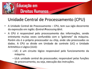 Unidade Central de Processamento (CPU)
• A Unidade Central de Processamento – CPU, tem sua sigla decorrente
da expressão em inglês: Central Processing Unit.
• A CPU é responsável pelo processamento das informações, sendo
entretanto muitas vezes confundida com o “gabinete” da máquina.
Porém ela é o próprio processador ou chip, onde são processados os
dados. A CPU se divide em Unidade de controle (UC) e Unidade
Aritmética e Lógica (ULA):
– UC: é um circuito lógico responsável pelo funcionamento da
máquina.
– ULA: unidade central do processador, responsável pelas funções
de processamento, ou seja, execução das instruções.
 