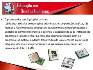 • O processador tem 3 funções básicas:
(1) Realizar cálculos de operações aritméticas e comparações lógicas, (2)
manter o funcionamento de todos os equipamentos e programas, pois a
unidade de controle interpreta e gerencia a execução de cada instrução do
programa e (3) administrar na memória central (principal) além do
programa submetido, os dados transferidos de um elemento ao outro da
máquina, visando o seu processamento. As marcas mais comuns no
mercado são Intel e AMD.
 