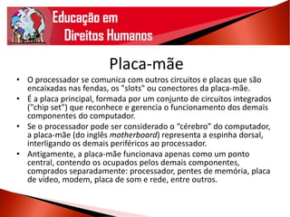 Placa-mãe
• O processador se comunica com outros circuitos e placas que são
encaixadas nas fendas, os "slots" ou conectores da placa-mãe.
• É a placa principal, formada por um conjunto de circuitos integrados
("chip set") que reconhece e gerencia o funcionamento dos demais
componentes do computador.
• Se o processador pode ser considerado o “cérebro” do computador,
a placa-mãe (do inglês motherboard) representa a espinha dorsal,
interligando os demais periféricos ao processador.
• Antigamente, a placa-mãe funcionava apenas como um ponto
central, contendo os ocupados pelos demais componentes,
comprados separadamente: processador, pentes de memória, placa
de vídeo, modem, placa de som e rede, entre outros.
 