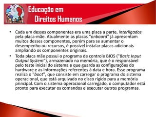 • Cada um desses componentes era uma placa a parte, interligados
pela placa-mãe. Atualmente as placas “onboard" já apresentam
muitos desses componentes, porém para se aumentar o
desempenho ou recursos, é possível instalar placas adicionais
ampliando os componentes originais.
• Toda placa mãe possui o programa de controle BIOS ("Basic Input
Output System"), armazenado na memória, que é o responsável
pelo teste inicial do sistema e que guarda as configurações do
hardware e as informações referentes à data e hora. Esse programa
realiza o "boot", que consiste em carregar o programa do sistema
operacional, que está arquivado no disco rígido para a memória
principal. Com o sistema operacional carregado, o computador está
pronto para executar os comandos e executar outros programas.
 