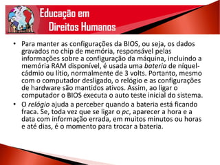 • Para manter as configurações da BIOS, ou seja, os dados
gravados no chip de memória, responsável pelas
informações sobre a configuração da máquina, incluindo a
memória RAM disponível, é usada uma bateria de níquel-
cádmio ou lítio, normalmente de 3 volts. Portanto, mesmo
com o computador desligado, o relógio e as configurações
de hardware são mantidos ativos. Assim, ao ligar o
computador o BIOS executa o auto teste inicial do sistema.
• O relógio ajuda a perceber quando a bateria está ficando
fraca. Se, toda vez que se ligar o pc, aparecer a hora e a
data com informação errada, em muitos minutos ou horas
e até dias, é o momento para trocar a bateria.
 