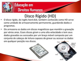 Disco Rígido (HD)
• O disco rígido, do inglês hard disk, também conhecido como HD serve
como unidade de armazenamento permanente, guardando dados e
programas.
• Ele armazena os dados em discos magnéticos que mantêm a gravação
por vários anos. Esses discos giram a uma alta velocidade e tem seus
dados gravados ou acessados por um braço móvel composto por um
conjunto de cabeças de leitura capazes de gravar ou acessar os dados
em qualquer posição nos discos.
 