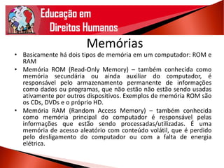 Memórias
• Basicamente há dois tipos de memória em um computador: ROM e
RAM
• Memória ROM (Read-Only Memory) – também conhecida como
memória secundária ou ainda auxiliar do computador, é
responsável pelo armazenamento permanente de informações
como dados ou programas, que não estão não estão sendo usadas
ativamente por outros dispositivos. Exemplos de memória ROM são
os CDs, DVDs e o próprio HD.
• Memória RAM (Random Access Memory) – também conhecida
como memória principal do computador é responsável pelas
informações que estão sendo processadas/utilizadas. É uma
memória de acesso aleatório com conteúdo volátil, que é perdido
pelo desligamento do computador ou com a falta de energia
elétrica.
 