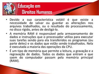 • Devido a sua característica volátil é que existe a
necessidade de salvar ou guardar as alterações nos
arquivos trabalhados, ou o resultado do processamento,
no disco rígido, antes de desligá-lo.
• A memória RAM é responsável pelo armazenamento de
dados e instruções que o processador utiliza para executar
suas tarefas sendo para ela transferidos os programas (ou
parte deles) e os dados que estão sendo trabalhados. Nela
é executada a maioria das operações da CPU.
• É um tipo de memória que permite a leitura, a gravação e a
regravação de dados. Todos os dados que entram e que
saem do computador passam pela memória principal
(RAM).
 