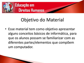 Objetivo do Material
• Esse material tem como objetivo apresentar
alguns conceitos básicos de informática, para
que os alunos possam se familiarizar com as
diferentes partes/elementos que compõem
um computador.
 