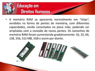 • A memória RAM se apresenta normalmente em “chips”,
vendidos na forma de pentes de memória, com diferentes
capacidades, sendo conectados na placa mãe, podendo ser
ampliadas com a conexão de novos pentes. Os tamanhos de
memória RAM foram aumentando gradativamente: 16, 32, 64,
128, 256, 512 MB, 1GB e assim por diante.
 