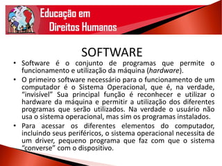 SOFTWARE
• Software é o conjunto de programas que permite o
funcionamento e utilização da máquina (hardware).
• O primeiro software necessário para o funcionamento de um
computador é o Sistema Operacional, que é, na verdade,
“invisível” Sua principal função é reconhecer e utilizar o
hardware da máquina e permitir a utilização dos diferentes
programas que serão utilizados. Na verdade o usuário não
usa o sistema operacional, mas sim os programas instalados.
• Para acessar os diferentes elementos do computador,
incluindo seus periféricos, o sistema operacional necessita de
um driver, pequeno programa que faz com que o sistema
“converse” com o dispositivo.
 