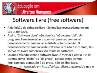 Software livre (free software)
• A definição de software livre não implica necessariamente em
sua gratuidade.
• Assim, "Software Livre“ não significa "não-comercial". Um
programa livre deve estar disponível para uso comercial,
desenvolvimento comercial, e distribuição comercial. O
desenvolvimento comercial de software livre não é incomum; tais
softwares livres comerciais são muito importantes.
• Quando falando sobre o software livre, é melhor evitar o uso de
termos como "dado" ou "de graça", porque estes termos
implicam que a questão é de preço, não de liberdade.
• Acessado em http://softwarelivre.org/portal/o-que-e
 
