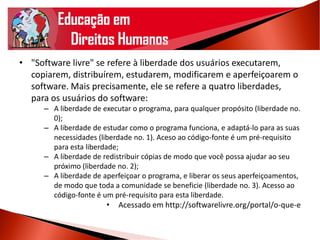 • "Software livre" se refere à liberdade dos usuários executarem,
copiarem, distribuírem, estudarem, modificarem e aperfeiçoarem o
software. Mais precisamente, ele se refere a quatro liberdades,
para os usuários do software:
– A liberdade de executar o programa, para qualquer propósito (liberdade no.
0);
– A liberdade de estudar como o programa funciona, e adaptá-lo para as suas
necessidades (liberdade no. 1). Aceso ao código-fonte é um pré-requisito
para esta liberdade;
– A liberdade de redistribuir cópias de modo que você possa ajudar ao seu
próximo (liberdade no. 2);
– A liberdade de aperfeiçoar o programa, e liberar os seus aperfeiçoamentos,
de modo que toda a comunidade se beneficie (liberdade no. 3). Acesso ao
código-fonte é um pré-requisito para esta liberdade.
• Acessado em http://softwarelivre.org/portal/o-que-e
 
