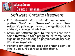 Software Gratuito (freeware)
• É fundamental não confundirmos o uso do
prefixo "free" em "freeware" e em "free
software", pois no primeiro uso o significado é de
gratuito, e no segundo de livre.
• Assim, um software gratuito, também conhecido
como freeware é todo programa de computador
cuja utilização não exige o pagamento de licenças
de uso ou royalties.
• Portanto um software pode ser gratuito sem ser
livre, ou seja, não ter seu código aberto.
 