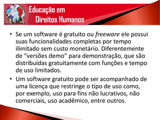 • Se um software é gratuito ou freeware ele possui
suas funcionalidades completas por tempo
ilimitado sem custo monetário. Diferentemente
de “versões demo” para demonstração, que são
distribuídas gratuitamente com funções e tempo
de uso limitados.
• Um software gratuito pode ser acompanhado de
uma licença que restringe o tipo de uso como,
por exemplo, uso para fins não lucrativos, não
comerciais, uso acadêmico, entre outros.
 