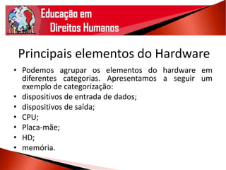 Principais elementos do Hardware
• Podemos agrupar os elementos do hardware em
diferentes categorias. Apresentamos a seguir um
exemplo de categorização:
• dispositivos de entrada de dados;
• dispositivos de saída;
• CPU;
• Placa-mãe;
• HD;
• memória.
 