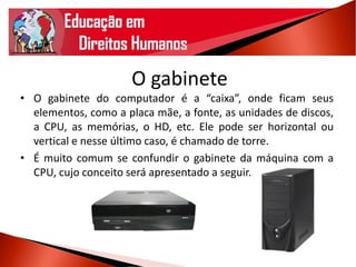 O gabinete
• O gabinete do computador é a “caixa”, onde ficam seus
elementos, como a placa mãe, a fonte, as unidades de discos,
a CPU, as memórias, o HD, etc. Ele pode ser horizontal ou
vertical e nesse último caso, é chamado de torre.
• É muito comum se confundir o gabinete da máquina com a
CPU, cujo conceito será apresentado a seguir.
 