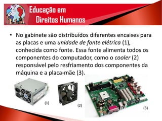 • No gabinete são distribuídos diferentes encaixes para
as placas e uma unidade de fonte elétrica (1),
conhecida como fonte. Essa fonte alimenta todos os
componentes do computador, como o cooler (2)
responsável pelo resfriamento dos componentes da
máquina e a placa-mãe (3).
(3)
(2)
(1)
 