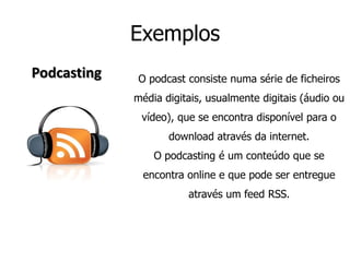 ExemplosPodcastingO podcast consiste numa série de ficheiros média digitais, usualmente digitais (áudio ou vídeo), que se encontra disponível para o download através da internet.O podcasting é um conteúdo que se encontra online e que pode ser entregue através um feed RSS.