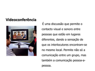 VideoconferênciaÉ uma discussão que permite o contacto visual e sonoro entre pessoas que estão em lugares diferentes, dando a sensação de que os interlocutores encontram-se no mesmo local. Permite não só a comunicação entre um grupo, mas também a comunicação pessoa-a-pessoa.