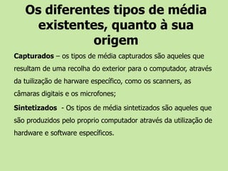 Os diferentes tipos de média existentes, quanto à sua origemCapturados – os tipos de média capturados são aqueles que resultam de uma recolha do exterior para o computador, através da tuilização de harware específico, como os scanners, as câmaras digitais e os microfones;Sintetizados  - Os tipos de média sintetizados são aqueles que são produzidos pelo proprio computador através da utilização de hardware e software específicos.