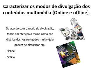 Caracterizar os modos de divulgação dos conteúdos multimédia (Online e offline).De acordo com o modo de divulgação, tendo em atenção a forma como são distribuídos, os conteúdos multimédia podem-se classificar em:. Online .Offline